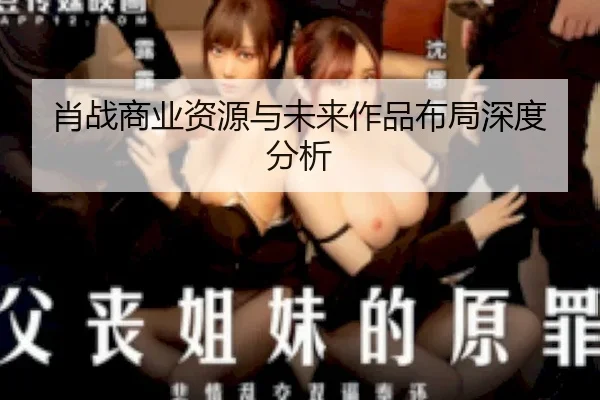 肖战商业资源与未来作品布局深度分析